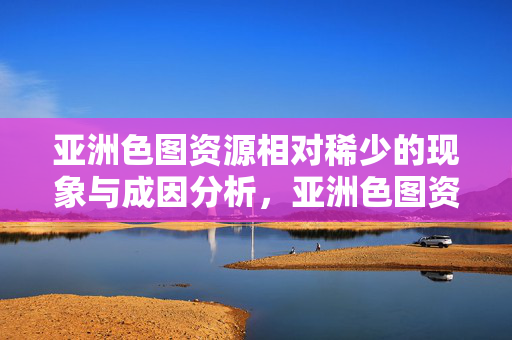 亚洲色图资源相对稀少的现象与成因分析,亚洲色图资源相对稀少的现象与成因分析 亚洲色图资源相对稀少的现象与成因分析,亚洲色图资源相对稀少的现象与成因分析