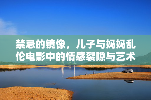 禁忌的镜像,儿子与妈妈乱伦电影中的情感裂隙与艺术探索,禁忌的镜像,儿子与妈妈乱伦电影中的情感裂隙与艺术探索 禁忌的镜像,儿子与妈妈乱伦电影中的情感裂隙与艺术探索,禁忌的镜像,儿子与妈妈乱伦电影中的情感裂隙与艺术探索