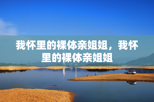 我怀里的裸体亲姐姐,我怀里的裸体亲姐姐 我怀里的裸体亲姐姐,我怀里的裸体亲姐姐