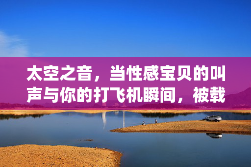 太空之音,当性感宝贝的叫声与你的打飞机瞬间,被载入上太空的mp3?——揭秘那款引爆网络的热门音频,太空之音,性感叫声与打飞机瞬间被载入太空MP3?揭秘引爆网络的热门音频 太空之音,当性感宝贝的叫声与你的打飞机瞬间,被载入上太空的mp3?——揭秘那款引爆网络的热门音频,太空之音,性感叫声与打飞机瞬间被载入太空MP3?揭秘引爆网络的热门音频