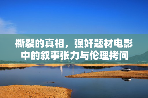 撕裂的真相,强奸题材电影中的叙事张力与伦理拷问 撕裂的真相,强奸题材电影中的叙事张力与伦理拷问