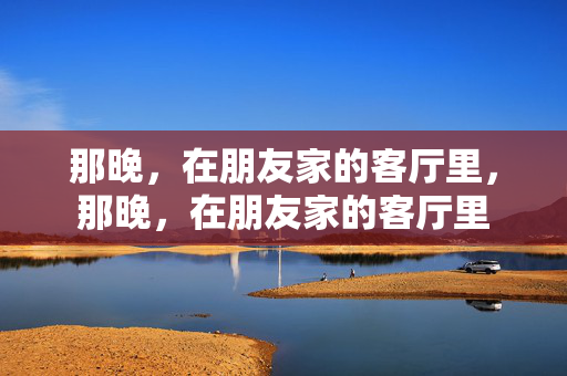 那晚,在朋友家的客厅里,那晚,在朋友家的客厅里 那晚,在朋友家的客厅里,那晚,在朋友家的客厅里