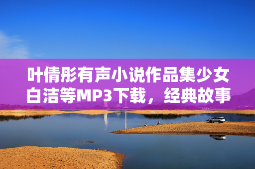 叶倩彤有声小说作品集少女白洁等MP3下载,经典故事,音画结合的沉浸式听书体验 叶倩彤有声小说作品集少女白洁等MP3下载,经典故事,音画结合的沉浸式听书体验