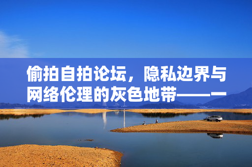偷拍自拍论坛,隐私边界与网络伦理的灰色地带——一场关于个人空间与数字伦理的拷问 偷拍自拍论坛,隐私边界与网络伦理的灰色地带——一场关于个人空间与数字伦理的拷问
