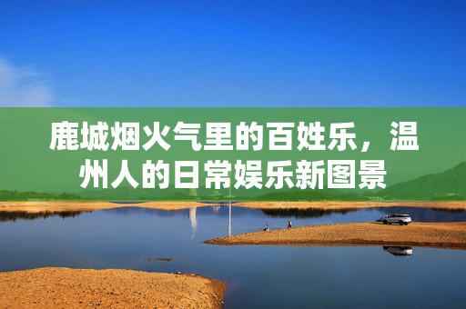 鹿城烟火气里的百姓乐,温州人的日常娱乐新图景 鹿城烟火气里的百姓乐,温州人的日常娱乐新图景