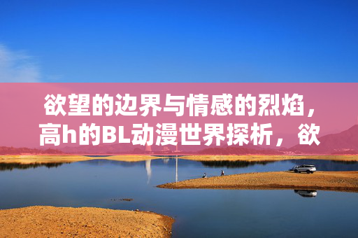 欲望的边界与情感的烈焰,高h的BL动漫世界探析,欲望的边界与情感的烈焰,高h的BL动漫世界探析 欲望的边界与情感的烈焰,高h的BL动漫世界探析,欲望的边界与情感的烈焰,高h的BL动漫世界探析