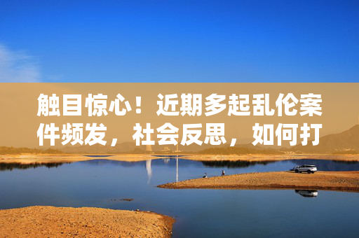 触目惊心!近期多起乱伦案件频发,社会反思,如何打破家庭禁忌的枷锁?触目惊心!多起乱伦案件频发,社会反思,如何打破家庭禁忌的枷锁? 触目惊心!近期多起乱伦案件频发,社会反思,如何打破家庭禁忌的枷锁?触目惊心!多起乱伦案件频发,社会反思,如何打破家庭禁忌的枷锁?