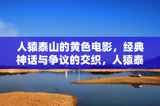 人猿泰山的黄色电影,经典神话与争议的交织,人猿泰山黄色电影,经典神话与争议的交织 人猿泰山的黄色电影,经典神话与争议的交织,人猿泰山黄色电影,经典神话与争议的交织