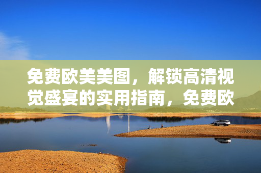 免费欧美美图，解锁高清视觉盛宴的实用指南，免费欧美美图实用指南，解锁高清视觉盛宴