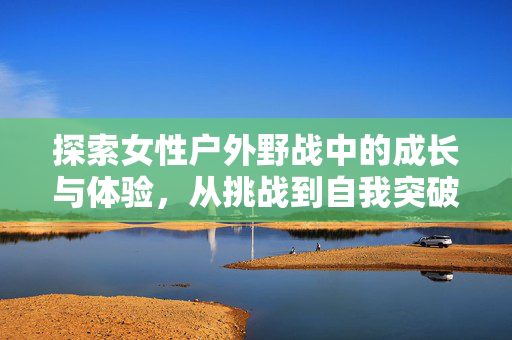 探索女性户外野战中的成长与体验,从挑战到自我突破的旅程,女性户外野战,从挑战到自我突破的成长之旅 探索女性户外野战中的成长与体验,从挑战到自我突破的旅程,女性户外野战,从挑战到自我突破的成长之旅