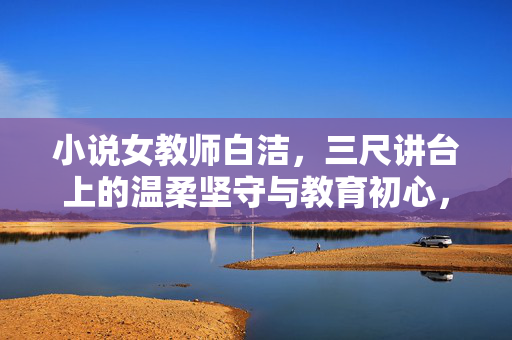 小说女教师白洁，三尺讲台上的温柔坚守与教育初心，三尺讲台上的温柔坚守，女教师白洁的教育初心