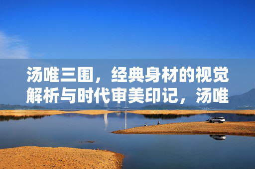 汤唯三围,经典身材的视觉解析与时代审美印记,汤唯三围,经典身材的视觉解析与时代审美印记 汤唯三围,经典身材的视觉解析与时代审美印记,汤唯三围,经典身材的视觉解析与时代审美印记