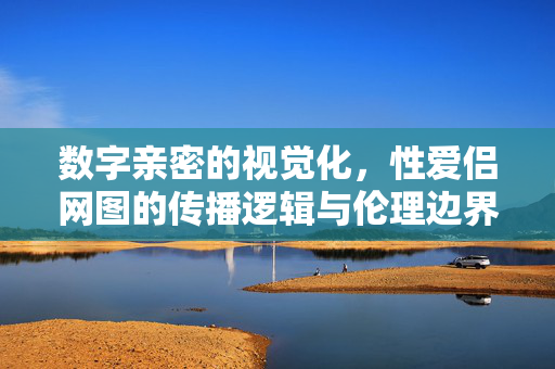 数字亲密的视觉化,性爱侣网图的传播逻辑与伦理边界 数字亲密的视觉化,性爱侣网图的传播逻辑与伦理边界