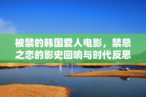 被禁的韩国爱人电影,禁忌之恋的影史回响与时代反思,被禁的韩国爱人电影,禁忌之恋的影史回响与时代反思 被禁的韩国爱人电影,禁忌之恋的影史回响与时代反思,被禁的韩国爱人电影,禁忌之恋的影史回响与时代反思