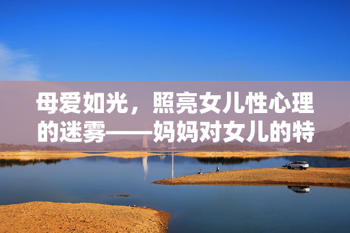 母爱如光,照亮女儿性心理的迷雾——妈妈对女儿的特殊关怀 母爱如光,照亮女儿性心理的迷雾——妈妈对女儿的特殊关怀