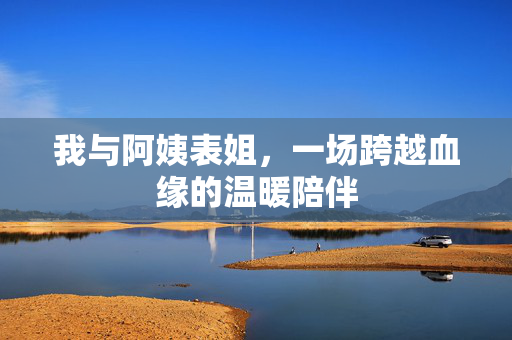 我与阿姨表姐,一场跨越血缘的温暖陪伴 我与阿姨表姐,一场跨越血缘的温暖陪伴