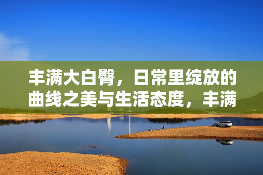 丰满大白臀,日常里绽放的曲线之美与生活态度,丰满大白臀,日常里绽放的曲线之美与生活态度 丰满大白臀,日常里绽放的曲线之美与生活态度,丰满大白臀,日常里绽放的曲线之美与生活态度