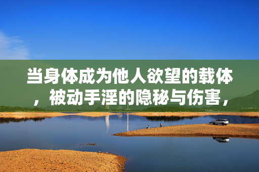 当身体成为他人欲望的载体,被动手淫的隐秘与伤害,当身体成为他人欲望的载体,被动手淫的隐秘伤害 当身体成为他人欲望的载体,被动手淫的隐秘与伤害,当身体成为他人欲望的载体,被动手淫的隐秘伤害