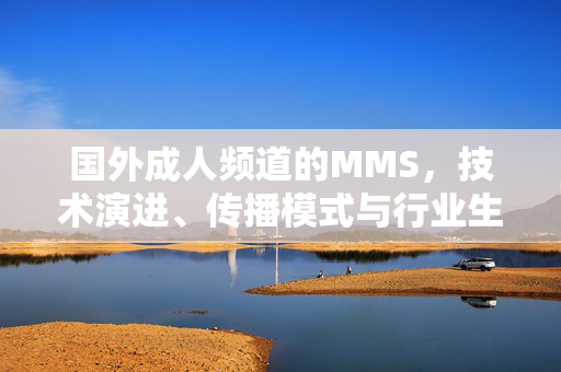 国外成人频道的MMS,技术演进、传播模式与行业生态分析,国外成人频道MMS的技术演进、传播模式与行业生态分析 国外成人频道的MMS,技术演进、传播模式与行业生态分析,国外成人频道MMS的技术演进、传播模式与行业生态分析