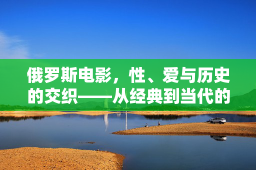 俄罗斯电影,性、爱与历史的交织——从经典到当代的叙事探索,俄罗斯电影,性、爱与历史的交织——经典至当代的叙事探索 俄罗斯电影,性、爱与历史的交织——从经典到当代的叙事探索,俄罗斯电影,性、爱与历史的交织——经典至当代的叙事探索