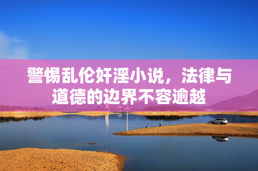 警惕乱伦奸淫小说,法律与道德的边界不容逾越 警惕乱伦奸淫小说,法律与道德的边界不容逾越