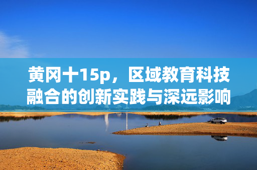 黄冈十15p,区域教育科技融合的创新实践与深远影响,黄冈区域教育科技融合的创新实践与深远影响(聚焦15项实践) 黄冈十15p,区域教育科技融合的创新实践与深远影响,黄冈区域教育科技融合的创新实践与深远影响(聚焦15项实践)
