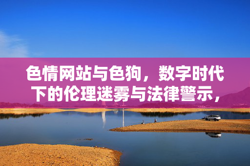 色情网站与色狗,数字时代下的伦理迷雾与法律警示,色情网站与色狗,数字时代下的伦理迷雾与法律警示 色情网站与色狗,数字时代下的伦理迷雾与法律警示,色情网站与色狗,数字时代下的伦理迷雾与法律警示