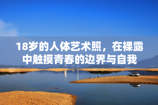 18岁的人体艺术照,在裸露中触摸青春的边界与自我 18岁的人体艺术照,在裸露中触摸青春的边界与自我