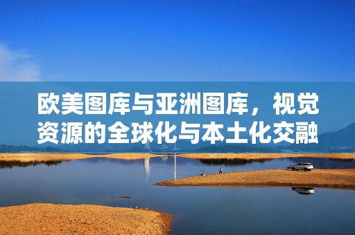 欧美图库与亚洲图库,视觉资源的全球化与本土化交融——解码跨文化视觉语言的演变与价值,欧美图库与亚洲图库,视觉资源的全球化与本土化交融——解码跨文化视觉语言的演变与价值 欧美图库与亚洲图库,视觉资源的全球化与本土化交融——解码跨文化视觉语言的演变与价值,欧美图库与亚洲图库,视觉资源的全球化与本土化交融——解码跨文化视觉语言的演变与价值