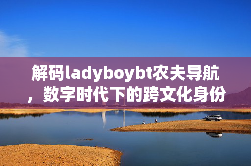 解码ladyboybt农夫导航,数字时代下的跨文化身份探索与社群链接,解码LadyboyBT农夫导航,数字时代跨文化身份探索与社群链接 解码ladyboybt农夫导航,数字时代下的跨文化身份探索与社群链接,解码LadyboyBT农夫导航,数字时代跨文化身份探索与社群链接