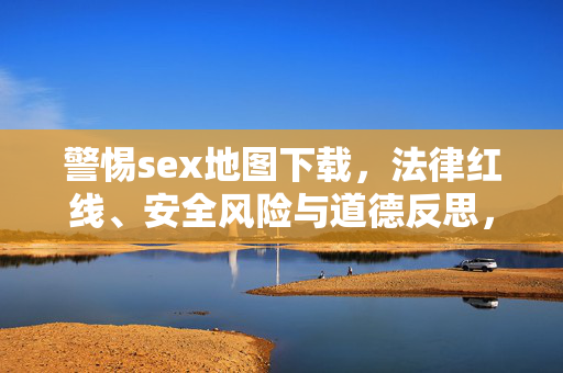 警惕sex地图下载，法律红线、安全风险与道德反思，警惕sex地图下载，法律红线、安全风险与道德反思