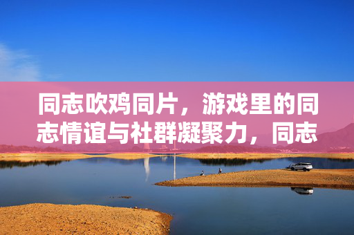 同志吹鸡同片,游戏里的同志情谊与社群凝聚力,同志吹鸡同片,游戏里的同志情谊与社群凝聚力 同志吹鸡同片,游戏里的同志情谊与社群凝聚力,同志吹鸡同片,游戏里的同志情谊与社群凝聚力
