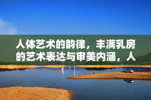 人体艺术的韵律,丰满乳房的艺术表达与审美内涵,人体艺术韵律,丰满乳房的艺术表达与审美内涵 人体艺术的韵律,丰满乳房的艺术表达与审美内涵,人体艺术韵律,丰满乳房的艺术表达与审美内涵