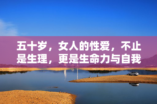 五十岁,女人的性爱,不止是生理,更是生命力与自我认同的注脚,五十岁女人的性爱,不止是生理,更是生命力与自我认同的注脚 五十岁,女人的性爱,不止是生理,更是生命力与自我认同的注脚,五十岁女人的性爱,不止是生理,更是生命力与自我认同的注脚