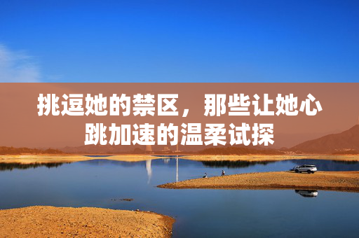 挑逗她的禁区,那些让她心跳加速的温柔试探 挑逗她的禁区,那些让她心跳加速的温柔试探