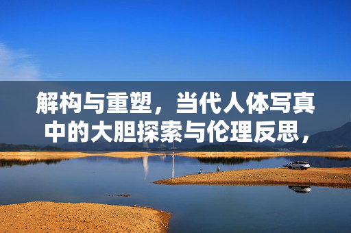解构与重塑,当代人体写真中的大胆探索与伦理反思,解构与重塑,当代人体写真中的大胆探索与伦理反思 解构与重塑,当代人体写真中的大胆探索与伦理反思,解构与重塑,当代人体写真中的大胆探索与伦理反思