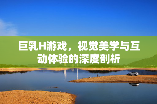 巨乳H游戏,视觉美学与互动体验的深度剖析 巨乳H游戏,视觉美学与互动体验的深度剖析