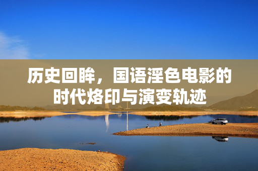 历史回眸,国语淫色电影的时代烙印与演变轨迹 历史回眸,国语淫色电影的时代烙印与演变轨迹