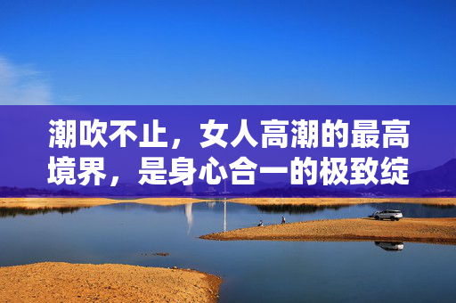 潮吹不止,女人高潮的最高境界,是身心合一的极致绽放 潮吹不止,女人高潮的最高境界,是身心合一的极致绽放
