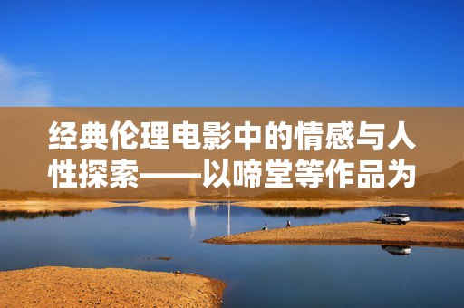 经典伦理电影中的情感与人性探索——以啼堂等作品为例 经典伦理电影中的情感与人性探索——以啼堂等作品为例