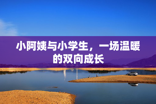 小阿姨与小学生,一场温暖的双向成长 小阿姨与小学生,一场温暖的双向成长
