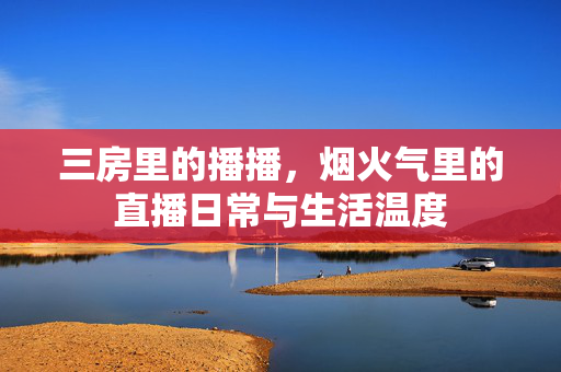 三房里的播播,烟火气里的直播日常与生活温度 三房里的播播,烟火气里的直播日常与生活温度