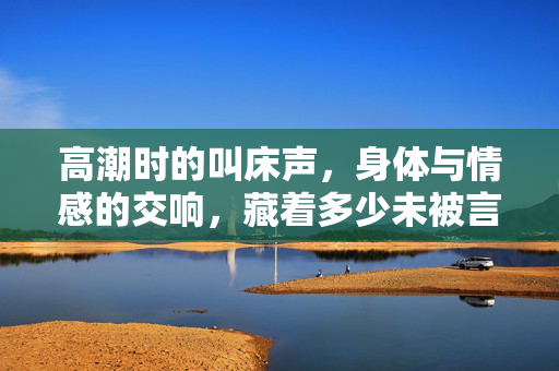 高潮时的叫床声,身体与情感的交响,藏着多少未被言说的渴望? 高潮时的叫床声,身体与情感的交响,藏着多少未被言说的渴望?