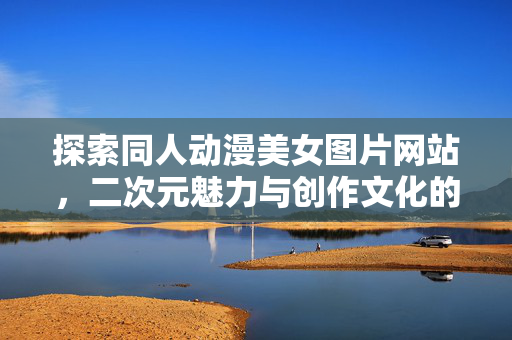探索同人动漫美女图片网站,二次元魅力与创作文化的交汇点 探索同人动漫美女图片网站,二次元魅力与创作文化的交汇点