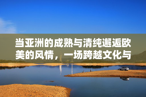 当亚洲的成熟与清纯邂逅欧美的风情,一场跨越文化与审美的视觉盛宴 当亚洲的成熟与清纯邂逅欧美的风情,一场跨越文化与审美的视觉盛宴