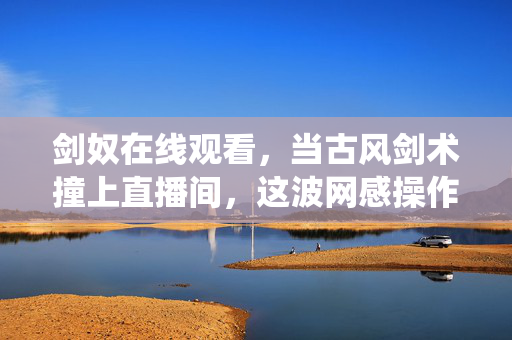 剑奴在线观看,当古风剑术撞上直播间,这波网感操作让传统剑术火出圈!剑奴直播古风剑术,网感操作让传统剑术火出圈 剑奴在线观看,当古风剑术撞上直播间,这波网感操作让传统剑术火出圈!剑奴直播古风剑术,网感操作让传统剑术火出圈