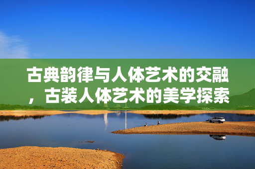 古典韵律与人体艺术的交融,古装人体艺术的美学探索与时代价值,古典韵律与人体艺术的交融,古装人体艺术的美学探索与时代价值 古典韵律与人体艺术的交融,古装人体艺术的美学探索与时代价值,古典韵律与人体艺术的交融,古装人体艺术的美学探索与时代价值