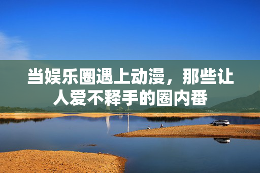当娱乐圈遇上动漫,那些让人爱不释手的圈内番 当娱乐圈遇上动漫,那些让人爱不释手的圈内番