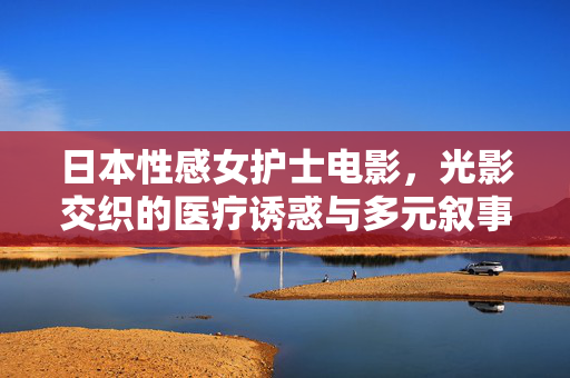 日本性感女护士电影,光影交织的医疗诱惑与多元叙事 日本性感女护士电影,光影交织的医疗诱惑与多元叙事