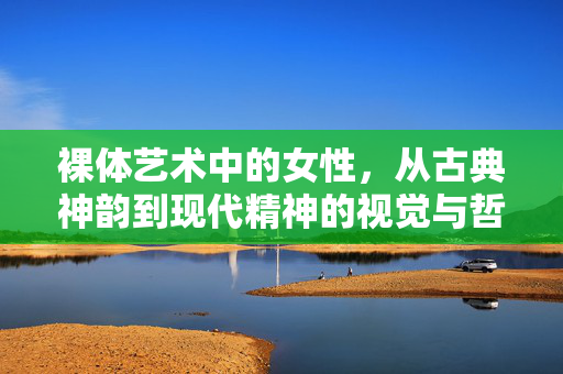裸体艺术中的女性,从古典神韵到现代精神的视觉与哲思之旅,从古典神韵到现代精神,裸体艺术中女性的视觉与哲思之旅 裸体艺术中的女性,从古典神韵到现代精神的视觉与哲思之旅,从古典神韵到现代精神,裸体艺术中女性的视觉与哲思之旅